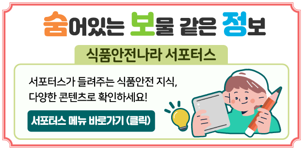 숨어있는 보물같은 정보 식품안전나라 서포터스&nbsp;
서포터스가 들려주는 식품안전 지식, 다양한 콘텐츠로 확인하세요!
서포터스 메뉴 바로가기(클릭)