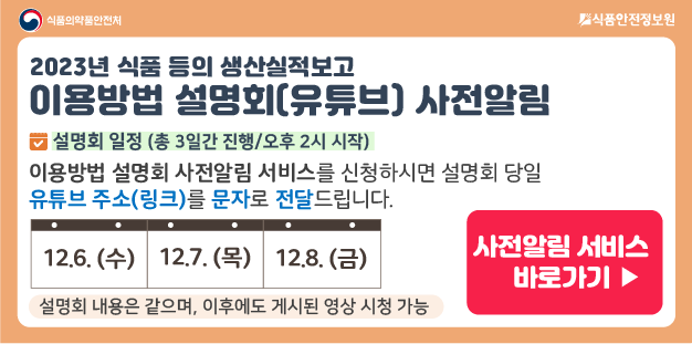 2023 식품 등의 생산실적보고 이용방법 설명회는&nbsp; 
  
    &nbsp;
   
  
    12월 6일 수요일, 12월 7일 목요일, 12월 8일 금요일
   
  
    &nbsp;
   
  
    총 3일간 진행되며, 오후 2시에 시작합니다.
    
    설명회 내용은 같으며, 이후에도 게시된 영상 시청 가능합니다.
    
    사전 알림 서비스를 신청하시면,
    설명회 시작 1시간 전, 기재하신 휴대폰번호를 통해 문자로 유튜브 접속주소를 안내드립니다.
    
    &nbsp;
   
  
    사전 알림 서비스 바로가기