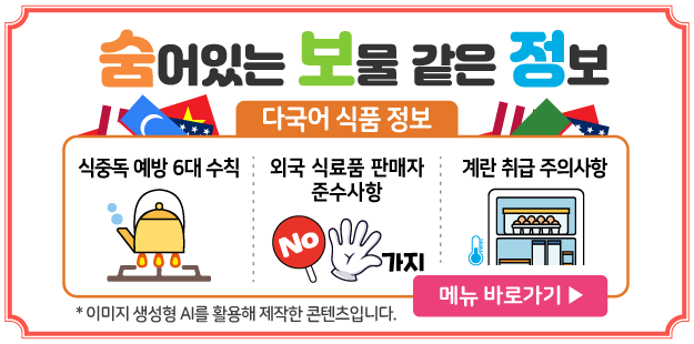 숨어있는 보물 같은 정보
다국어 식품 정보
식중독 예방 6대 수칙/ 외국 식료품 판매자 준수사항/ 계란 취급 주의사항
*이미지 생성형 AI를 활용해 제작한 콘텐츠입니다.
메뉴 바로가기 &gt;