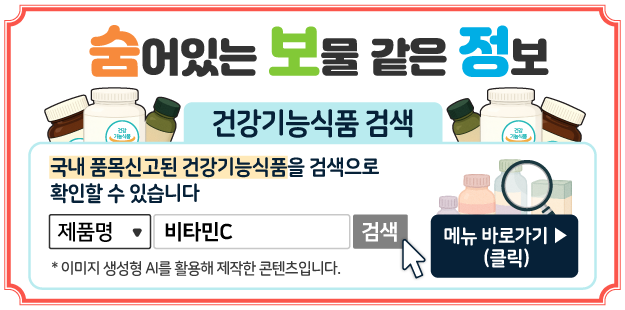 숨어있는 보물 같은 정보
건강기능식품 검색색
국내 품목신고된 건강기능식품을 검색으로 확인할 수 있습니다.
제품명&nbsp; 비타민C 검색
메뉴 바로가기(클릭)
* 이미지 생성형 AI를 활용해 제작한 콘텐츠입니다.