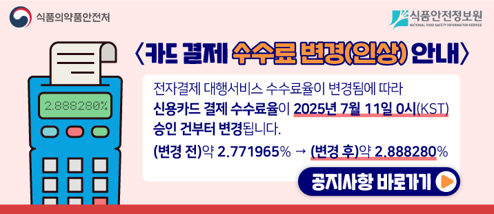 식품의약품안전처&nbsp; 식품안전정보원

	&lt;카드 결제 수수료 변경(인상) 안내&gt;

	전자결제 대행서비스 수수료율이 변경됨에 따라 신용카드 결제 수수료율이 2025년 7월 11일 0시(KST) 승인 건부터 변경됩니다.

	(변경 전)약 2.771965% &rarr; (변경 후)약 2.888280%

	공비사항 바로가기