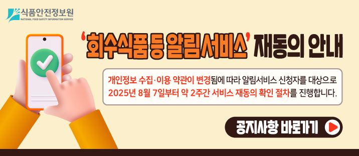 식품안전정보원 
  
    ‘회수식품&nbsp; 등 알림서비스’ 재동의 안내
   
  
    개인정보 수집·이용 약관이 변경됨에 따라 알림서비스 신청자를 대상으로 2025년 8월 7일부터 약 2주간 서비스 재동의 확인 절차를 진행합니다.
   
  
    공지사항 바로가기