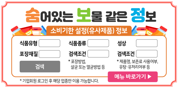 숨어있는 보물 같은 정보
소비기한 설정(유사제품) 정보
식품유형, 식품종류, 성상, 포장재질, 검색조건(포장방법 살균 또는 멸균 방법 등), 검색조건(제품명, 보존료 사용여부, 유탕 유처리여부 등)
메뉴 바로가기
* 기업회원 로그인 후 해당 업종만 이용 가능합니다.