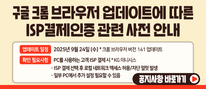 구글 크롬 브라우저 업데이트에 따른 ISP결제인증 관련 사전 안내

	업데이트 일정: 2025년 9월 24일 (수) *크롬 브라우저 버전 141 업데이트&nbsp;

	확인 필요사항: PC를 사용하는 고객 ISP 결제 시 *KG 이니시스

	- ISP 결제 선택 후 로컬 네트워크 엑세스 허용/차단 얼럿 발생

	- 일부 PC에서 추가 설정 필요할 수 있음
	공지사항 바로가기&gt;