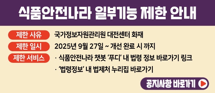 식품안전나라 일부기능 제한 안내 ○ 제한 사유:&nbsp; 국가정보자원관리원 대전센터 화재 ○ 제한일시: 2025년 9월 27일 ~ 개선 완료시까지&nbsp;○ 제한 서비스 : &middot;식품안전나라 챗봇&#39;푸디&#39; 내 법령 정보 바로가기 링크&nbsp;&middot;&#39;법령정보&#39; 내 법제처 누리집 바로가기