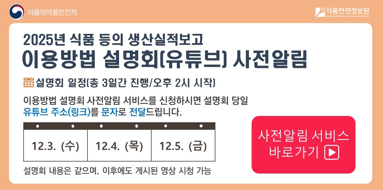 2025년 식품 등 생산실적보고 이용방법 설명회는

12월 3일 수요일, 12월 4일 목요일, 12월 5일 금요일

총 3일간 진행되며, 오후 2시에 시작합니다.

설명회 내용은 같으며, 이후에도 게시된 영상 시청이 가능합니다.

사전 알림서비스를 신청하시면,
설명회 시작 1시간 전 기재하신 핸드폰 번호를 통해 문자로 유튜브 접속 주소를 보내드립니다.

사전 알림 서비스 바로가기