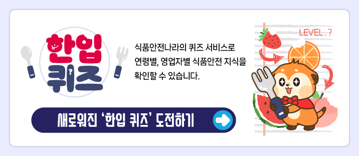한입퀴즈
식품안전나라의 퀴즈 서비스로 연령별, 영업자별 식품안전 지식을 확인할 수 있습니다.
새로워진 &lsquo;한입 퀴즈&rsquo; 도전하기