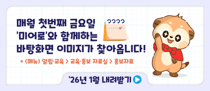 매월 첫번째 금요일 미어로와 함께하는 바탕화면 이미지가 찾아옵니다!
* (메뉴)알림&middot;교육 > 교육&middot;홍보 자료실 > 홍보자료
내려받기>