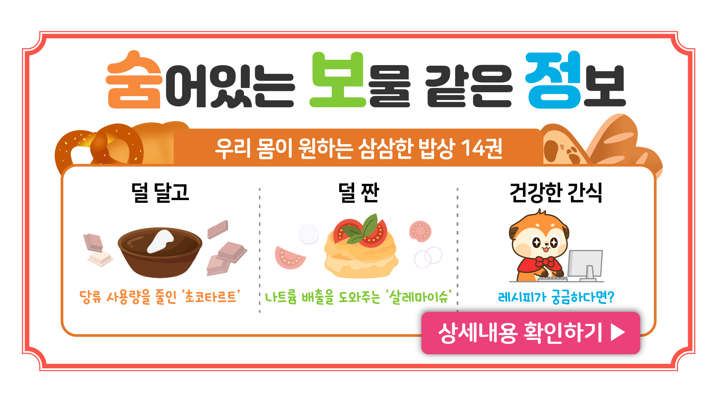 덜 달고 덜 짠 건강한 간식
우리 몸이 원하는 삼삼한 밥상 14권
당류 사용량을 줄인 초코타르트
나트륨 배출을 도와주는 살레마이슈
레시피가 궁금하다면?

상세내용 확인하기