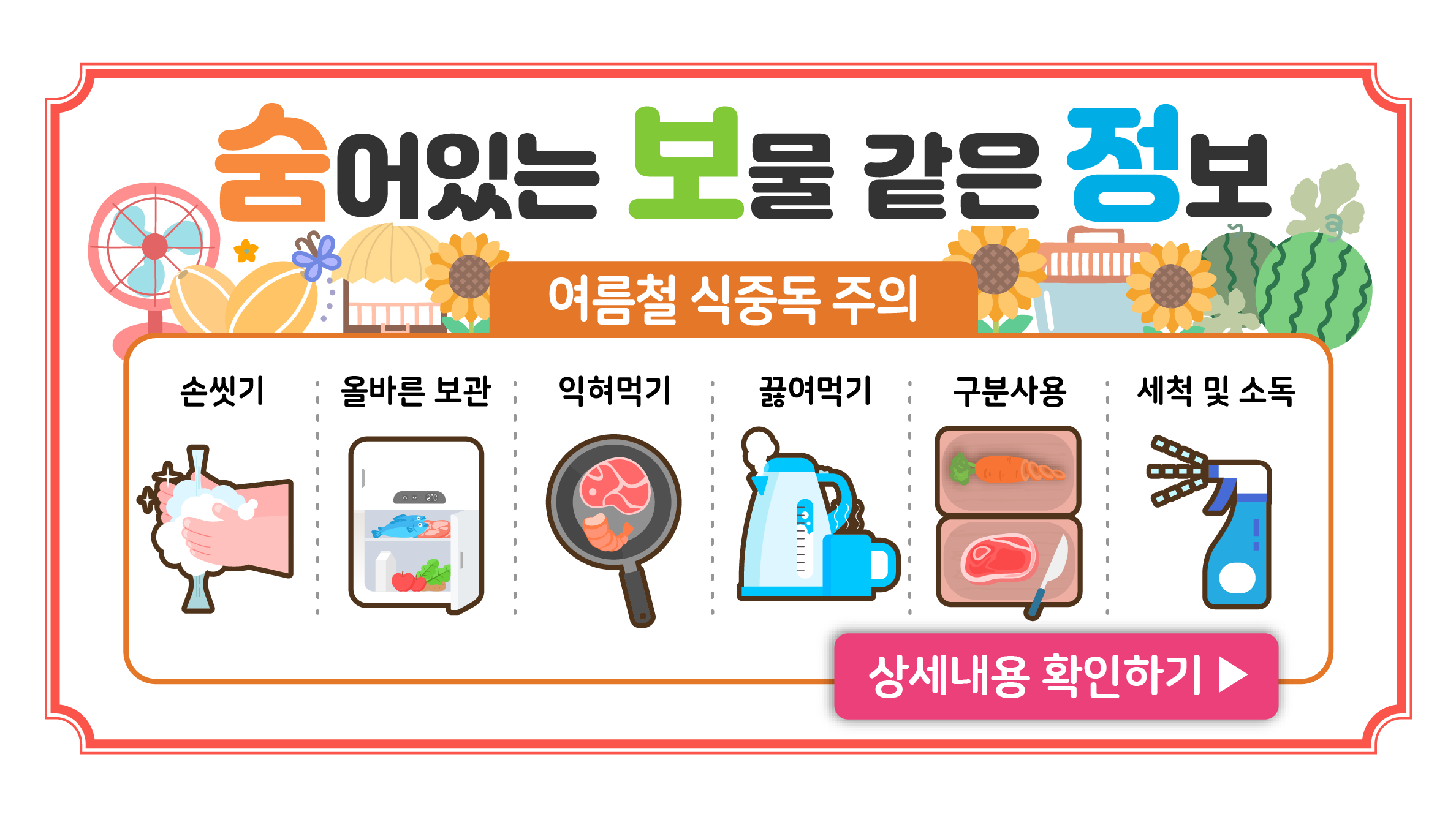 여름철 식중독 주의

손씻기
올바른 보관
익혀먹기
끓여먹기
구분사용
세척 및 소독

상세내용 확인하기