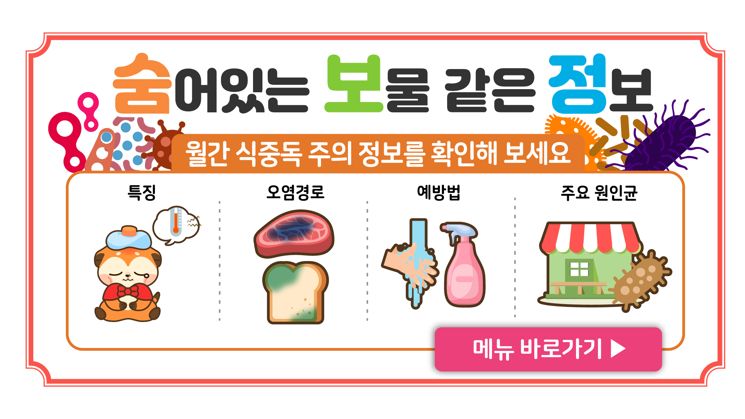 숨어있는 보물 같은 정보

월간 식중독 주의 정보를 확인해 보세요

특징
오염경로
예방법
주요 원인균

메뉴 바로가기