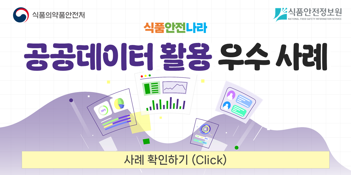 상단 중앙에 '알림창'이라는 보라색 제목이 표시되어 있다.

	중앙에는 식품안전나라 홈페이지에서 활용할 공공데이터 우수 사례 홍보 알림창의 디자인 예시가 배치되어 있다.

	알림창 상단 왼쪽에는 식품의약품안전처 로고와 '식품의약품안전처', 오른쪽에는 식품안전정보원 로고와 '식품안전정보원(NATIONAL FOOD SAFETY INFORMATION SERVICE)'이 표시되어 있다.

	그 아래 중앙에는 주황색, 초록색, 파란색으로 구성된 '식품안전나라'라는 글자가 있다.

	중앙에는 검은색과 보라색의 큰 글씨로 '공공데이터 활용 우수 사례'라는 제목이 적혀 있다.

	제목 아래에는 보라색 물결 배경과 함께 세 명의 인물이 등장한다. 왼쪽의 주황색 옷을 입은 인물은 손을 들어 올리고 있으며, 가운데 초록색 옷을 입은 인물은 문서를 들고 있고, 오른쪽 파란색 옷을 입은 인물은 손을 들어 올리고 있다. 인물 주변에는 통계 그래프, 사용자 정보 및 데이터 화면을 나타내는 일러스트가 배치되어 있다.

	알림창 하단에는 연한 노란색 버튼이 있으며, '사례 확인하기 (Click)'이라고 적혀 있다.