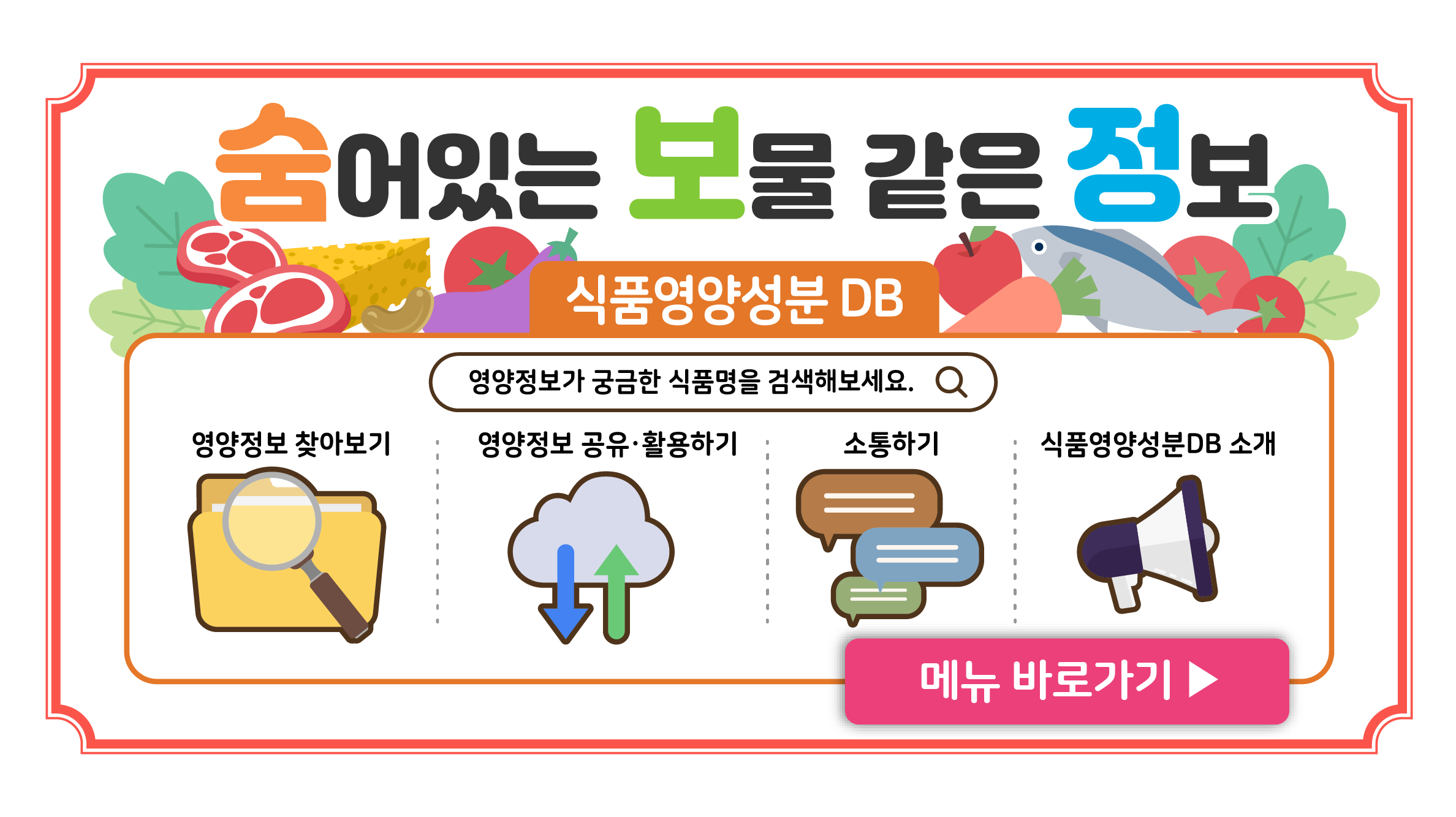 숨어있는 보물 같은 정보
식품영양성분 DB
영양정보가 궁금한 식품명을 검색해보보세요.
영양정보 찾아보기
영양정보 공유 및 활용하기
소통하기
식품영양성분DB 소개