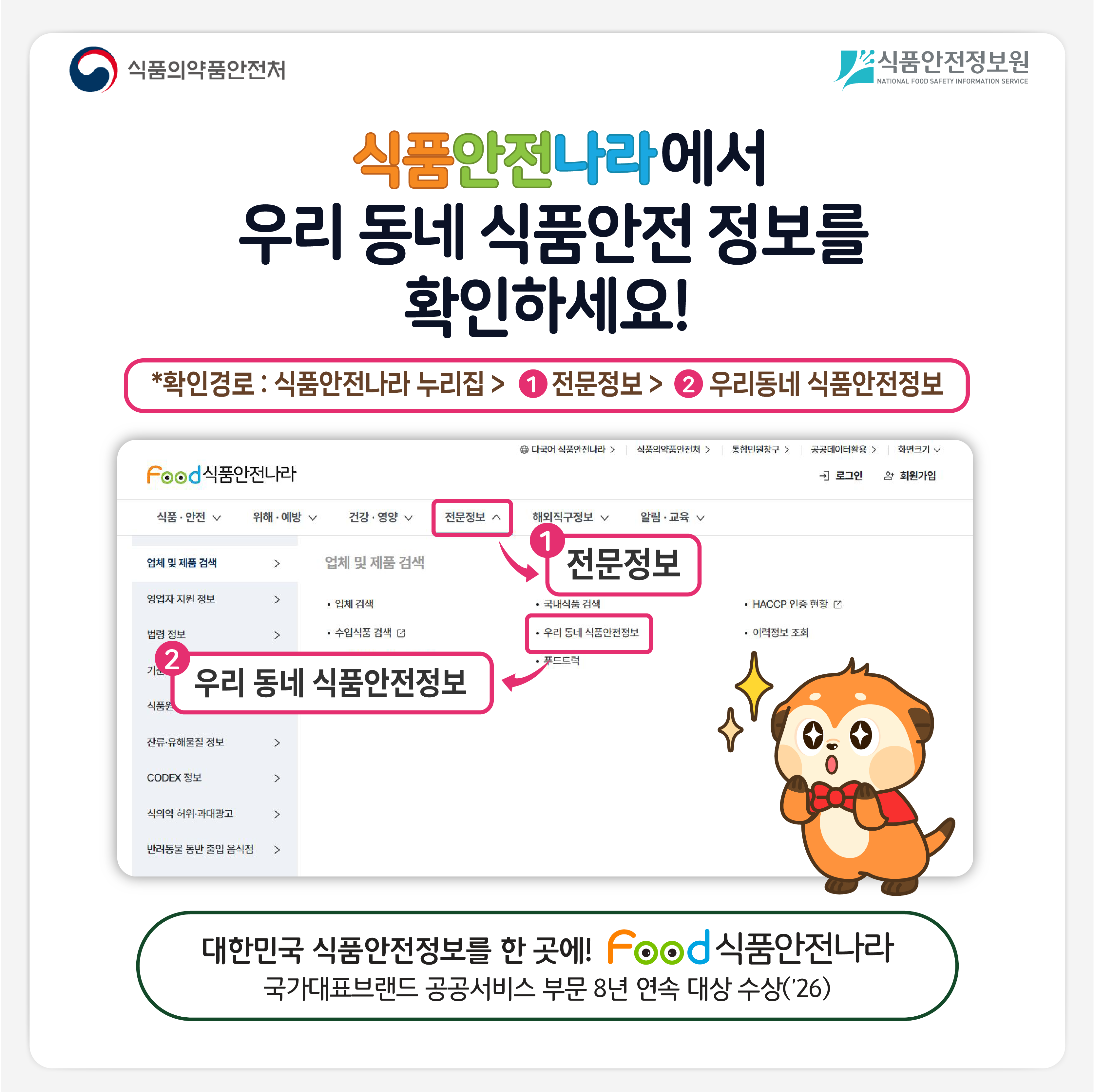 식품의약품안전처 식품안전정보원 식품안전나라에서 우리 동네 식품안전 정보를 확인하세요! *확인경로 : 식품안전나라 누리집 > 전문정보 > 우리동네 식품안전정보 대한민국 식품안전정보를 한 곳에! 식품안전나라 국가대표브랜드 공공서비스 부문 8년 연속 대상 수상('26)