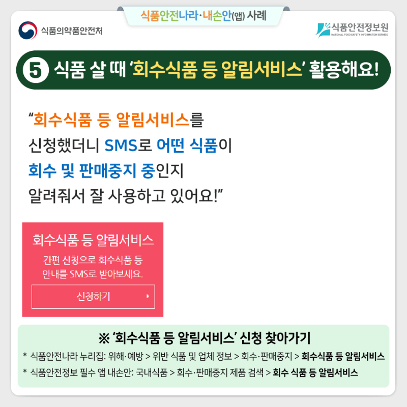 ⑤식품 살 때 ‘회수식품 등 알림서비스’ 활용해요! “회수식품 등 알림서비스를 신청했더니 SMS로 어떤 식품이  회수 및 판매중지 중인지 알려줘서 잘 사용하고 있어요!” (문자메시지)회수식품 알림서비스 [Web발신] [회수식품 알림서비스]  식약처 회수식품 알림서비스에서  보내드리는 정보입니다. 안내명: 식품 등 회수/판매 중지 알림 개요:<회수정보> 제품명(OOO 스낵) 제품유형(과자) 업소명((주)OO식품) 회수사유(세균수 기준 규격 부적합) 유통기한(2023.06.29) 자세한 정보는 식약처 홈페이지  또는 식품안전나라 사이트에서  확인하시기 바랍니다. 알림 문의사항 043-719-2072 ※ ‘회수식품 등 알림서비스’ 신청 찾아가기 식품안전나라 누리집: 위해·예방 > 위반 식품 및 업체 정보 > 회수·판매중지 > 회수식품 등 알림서비스 식품안전정보 필수 앱 내손안: 국내식품 > 회수·판매중지 제품 검색 > 회수 식품 등 알림서비스