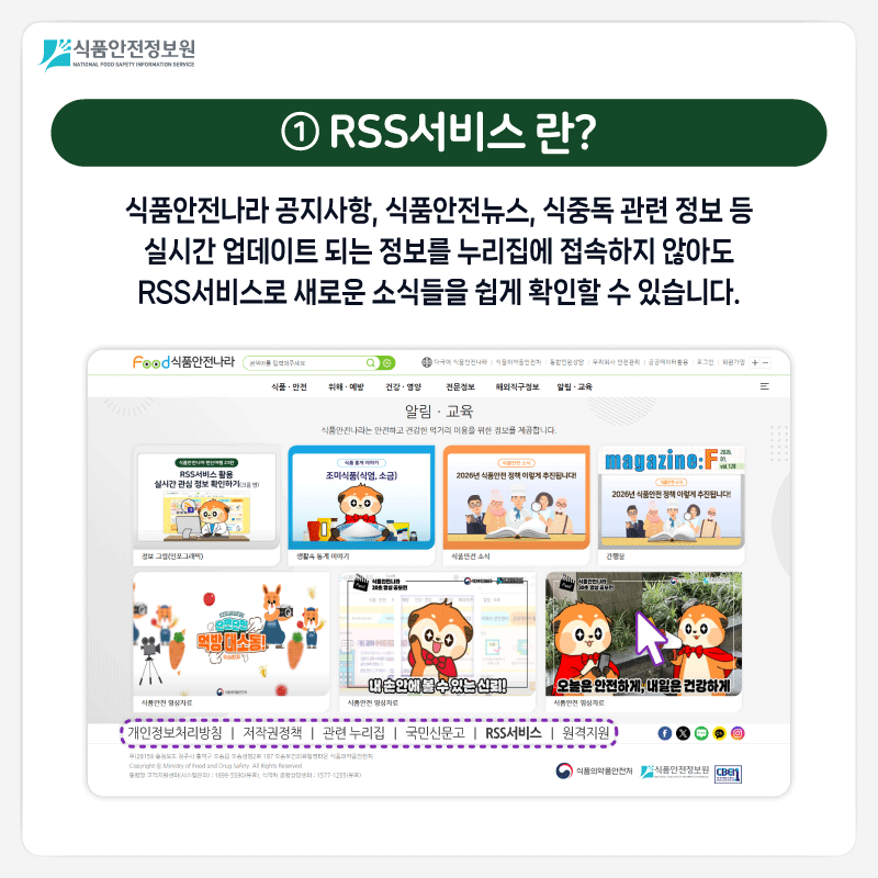 식품안전정보원 ① RSS서비스 란? 식품안전나라 공지사항, 식품안전뉴스, 식중독 관련 정보 등 실시간 업데이트 되는 정보를 누리집에 접속하지 않아도 RSS서비스로 새로운 소식들을 쉽게 확인할 수 있습니다.