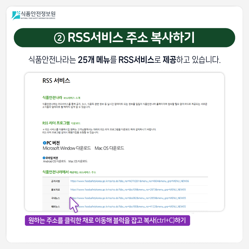 식품안전정보원 ② RSS서비스 주소 복사하기 식품안전나라는 25개 메뉴를 RSS서비스로 제공하고 있습니다. 1) 해당 OS 클릭 2) 원하는 주소를 클릭한 채로 이동해 블럭을 잡고 복사(ctrl+C)하기 