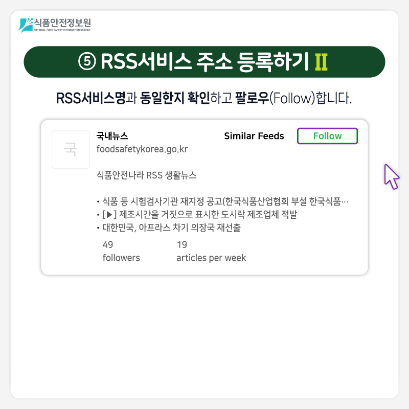 식품안전정보원 ⑤ RSS서비스 주소 등록하기 Ⅱ RSS서비스명과 동일한지 확인하고 팔로우(Follow)합니다. * 폴더 이름 설정 폴더 이름(Folder Name)은 피들리(Feedly)에서 RSS서비스 신청 목록을 분류·확인하기 위함으로 이용자 편의에 맞게 입력하면 됩니다. 