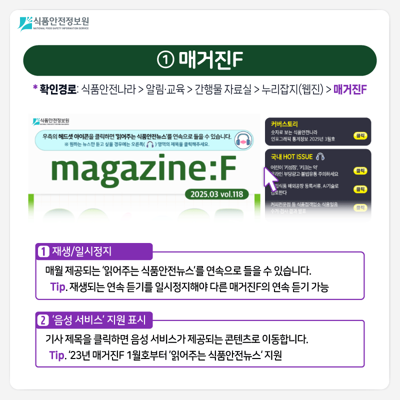 식품안전정보원 ① 매거진F *확인경로: 식품안전나라 > 알림·교육 > 간행물 자료실 > 누리잡지(웹진) > 매거진F ➊ 재생/일시정지 매월 제공되는 ‘읽어주는 식품안전뉴스’를 연속으로 들을 수 있습니다. Tip. 재생되는 연속 듣기를 일시정지해야 다른 매거진F의 연속 듣기 가능 ➋ ‘음성 서비스’ 지원 표시 기사 제목을 클릭하면 음성 서비스가 제공되는 콘텐츠로 이동합니다.  Tip. ‘23년 매거진F 1월호부터 ’읽어주는 식품안전뉴스‘ 지원 