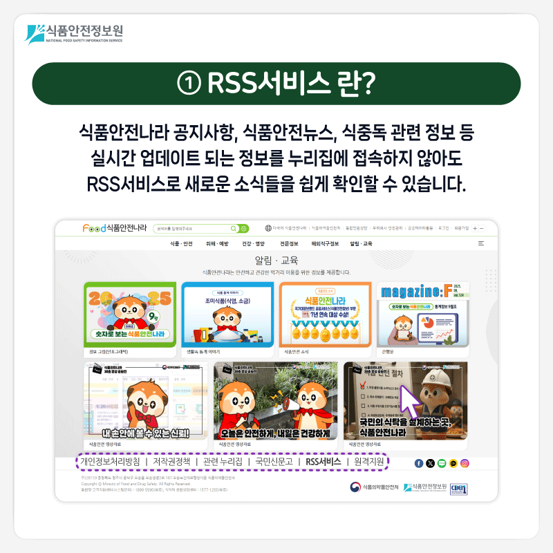 식품안전정보원 ① RSS서비스 란? 식품안전나라 공지사항, 식품안전뉴스, 식중독 관련 정보 등 실시간 업데이트 되는 정보를 누리집에 접속하지 않아도 RSS서비스로 새로운 소식들을 쉽게 확인할 수 있습니다.