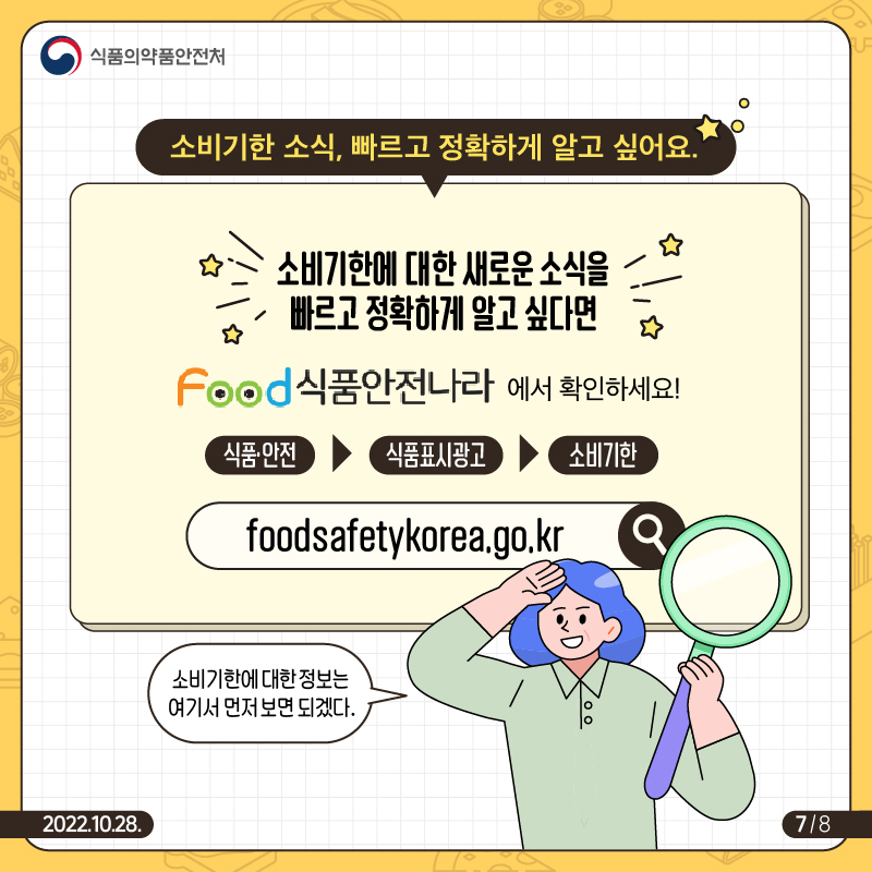 소비기한 소식, 빠르고 정확하게 알고 싶어요. 소비기한에 대한 새로운 소직을 빠르고 정확하게 알고 싶다면 "식품안전나라(foodsafetykorea.go.kr)>식품안전>식품표시광고>소비기한"에서 확인하세요.